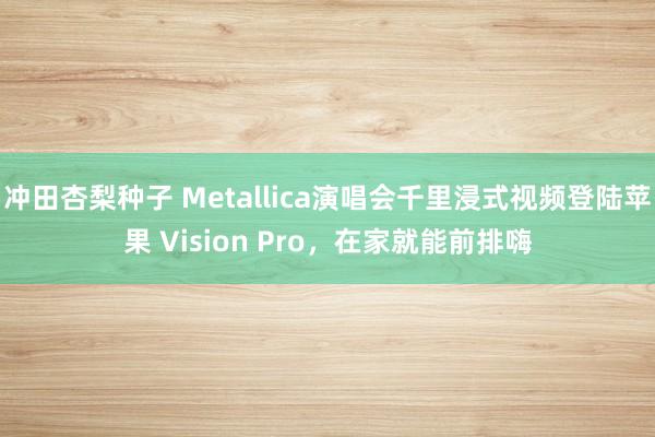 冲田杏梨种子 Metallica演唱会千里浸式视频登陆苹果 Vision Pro，在家就能前排嗨