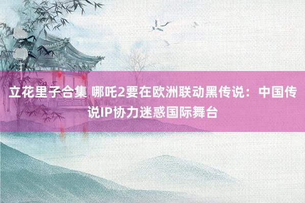立花里子合集 哪吒2要在欧洲联动黑传说：中国传说IP协力迷惑国际舞台