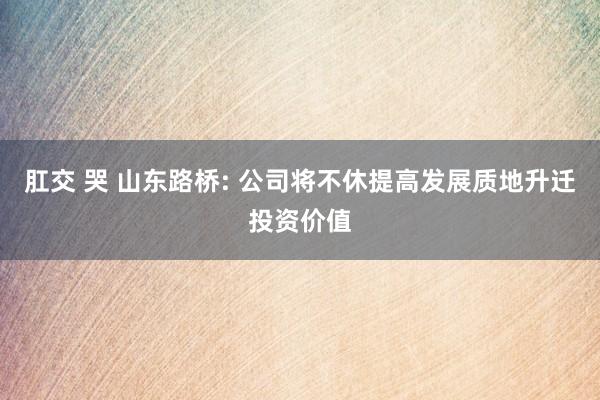 肛交 哭 山东路桥: 公司将不休提高发展质地升迁投资价值