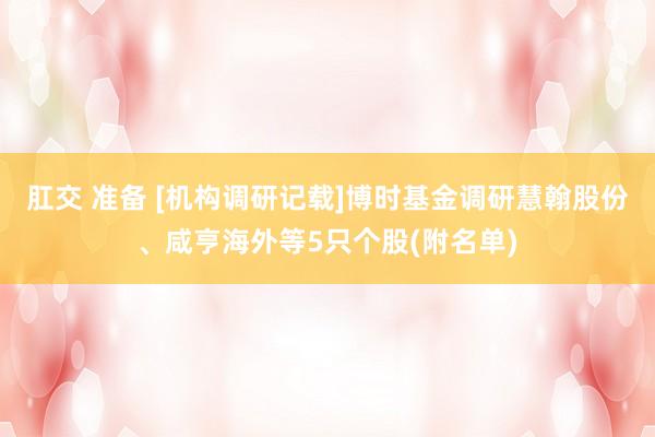 肛交 准备 [机构调研记载]博时基金调研慧翰股份、咸亨海外等5只个股(附名单)