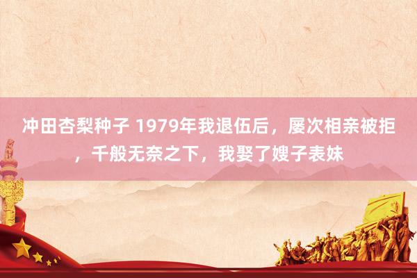 冲田杏梨种子 1979年我退伍后，屡次相亲被拒，千般无奈之下，我娶了嫂子表妹