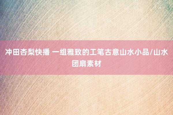 冲田杏梨快播 一组雅致的工笔古意山水小品/山水团扇素材