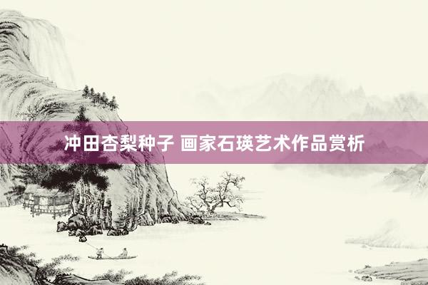 冲田杏梨种子 画家石瑛艺术作品赏析