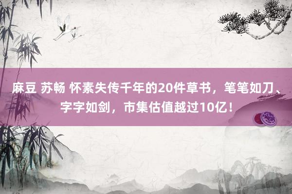 麻豆 苏畅 怀素失传千年的20件草书，笔笔如刀、字字如剑，市集估值越过10亿！
