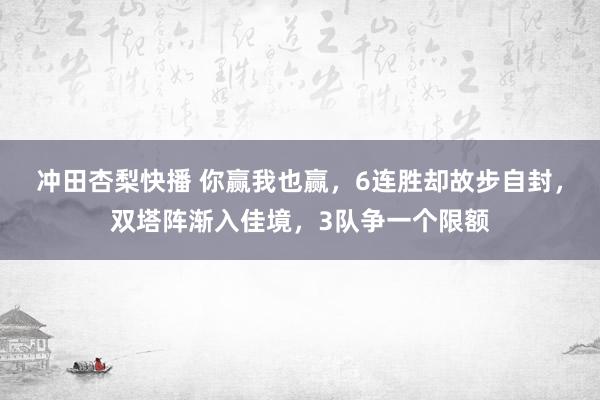冲田杏梨快播 你赢我也赢，6连胜却故步自封，双塔阵渐入佳境，3队争一个限额