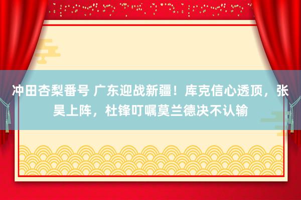 冲田杏梨番号 广东迎战新疆！库克信心透顶，张昊上阵，杜锋叮嘱莫兰德决不认输