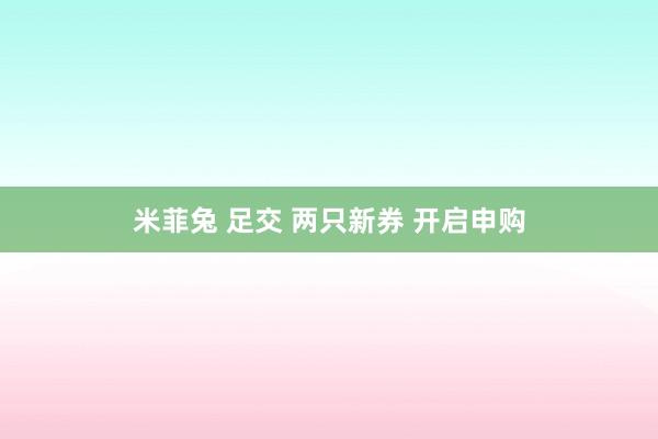 米菲兔 足交 两只新券 开启申购
