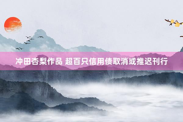 冲田杏梨作品 超百只信用债取消或推迟刊行
