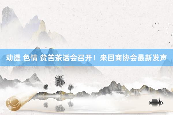 动漫 色情 贫苦茶话会召开！来回商协会最新发声