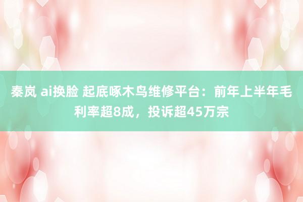 秦岚 ai换脸 起底啄木鸟维修平台：前年上半年毛利率超8成，投诉超45万宗