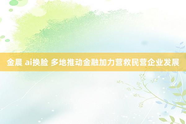 金晨 ai换脸 多地推动金融加力营救民营企业发展