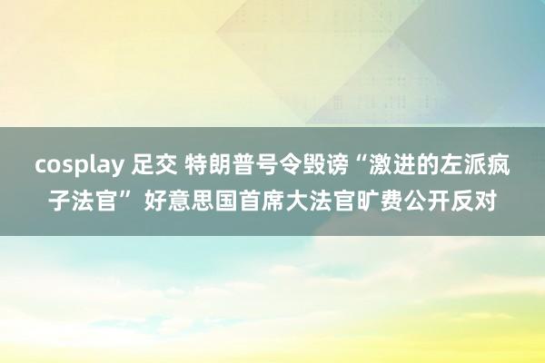 cosplay 足交 特朗普号令毁谤“激进的左派疯子法官” 好意思国首席大法官旷费公开反对