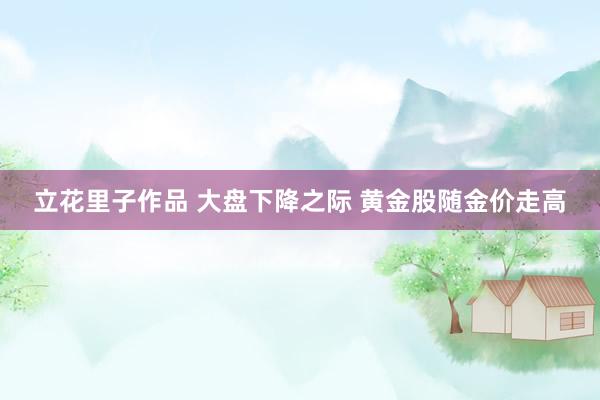 立花里子作品 大盘下降之际 黄金股随金价走高