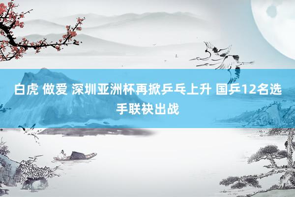 白虎 做爱 深圳亚洲杯再掀乒乓上升 国乒12名选手联袂出战