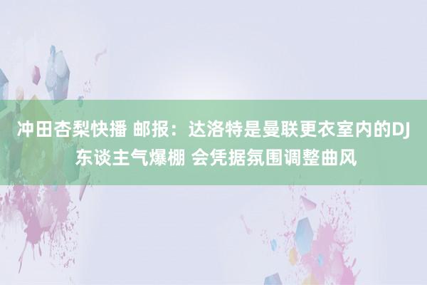 冲田杏梨快播 邮报：达洛特是曼联更衣室内的DJ 东谈主气爆棚 会凭据氛围调整曲风