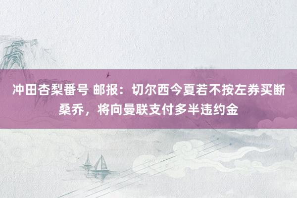 冲田杏梨番号 邮报：切尔西今夏若不按左券买断桑乔，将向曼联支付多半违约金