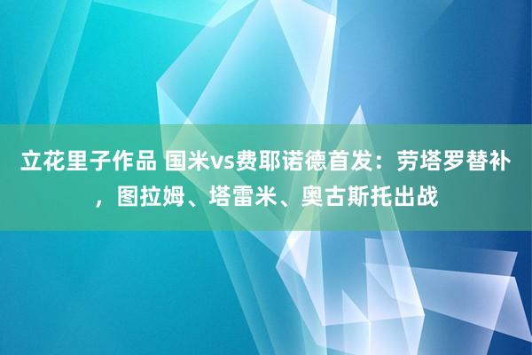 立花里子作品 国米vs费耶诺德首发：劳塔罗替补，图拉姆、塔雷米、奥古斯托出战