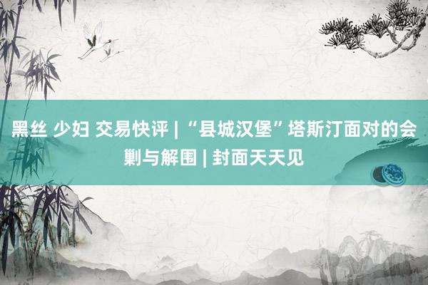 黑丝 少妇 交易快评 | “县城汉堡”塔斯汀面对的会剿与解围 | 封面天天见