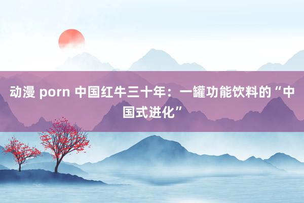 动漫 porn 中国红牛三十年：一罐功能饮料的“中国式进化”