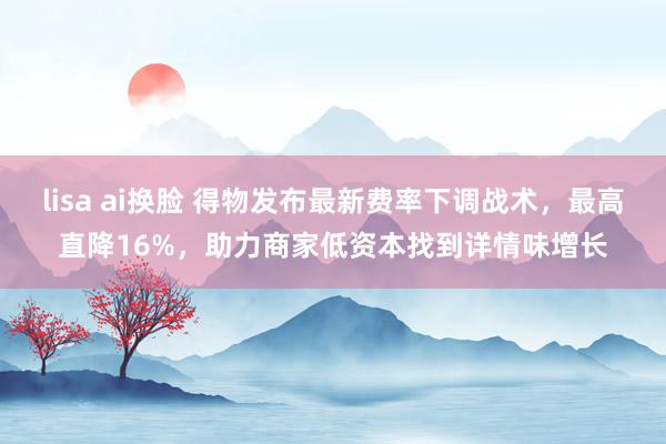 lisa ai换脸 得物发布最新费率下调战术，最高直降16%，助力商家低资本找到详情味增长