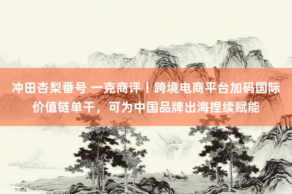 冲田杏梨番号 一克商评丨跨境电商平台加码国际价值链单干，可为中国品牌出海捏续赋能