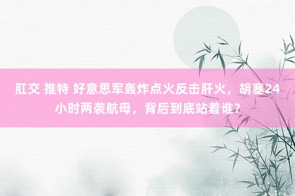 肛交 推特 好意思军轰炸点火反击肝火，胡塞24小时两袭航母，背后到底站着谁？