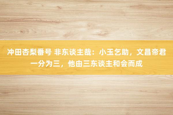 冲田杏梨番号 非东谈主哉：小玉乞助，文昌帝君一分为三，他由三东谈主和会而成
