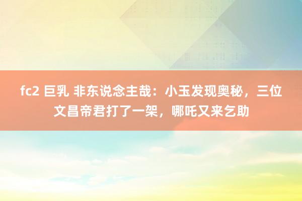 fc2 巨乳 非东说念主哉：小玉发现奥秘，三位文昌帝君打了一架，哪吒又来乞助