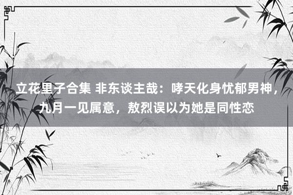 立花里子合集 非东谈主哉：哮天化身忧郁男神，九月一见属意，敖烈误以为她是同性恋