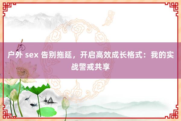 户外 sex 告别拖延，开启高效成长格式：我的实战警戒共享