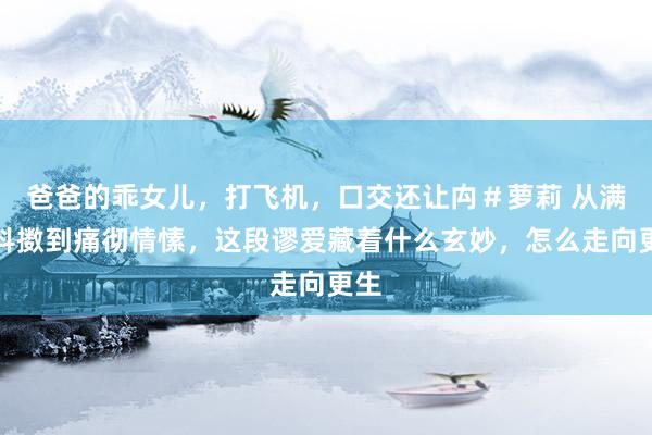 爸爸的乖女儿，打飞机，口交还让禸＃萝莉 从满心抖擞到痛彻情愫，这段谬爱藏着什么玄妙，怎么走向更生