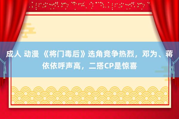 成人 动漫 《将门毒后》选角竞争热烈，邓为、蒋依依呼声高，二搭CP是惊喜