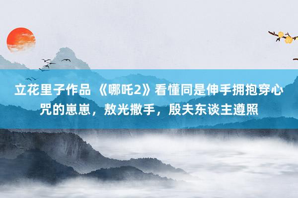 立花里子作品 《哪吒2》看懂同是伸手拥抱穿心咒的崽崽，敖光撒手，殷夫东谈主遵照