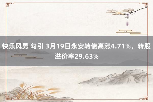 快乐风男 勾引 3月19日永安转债高涨4.71%，转股溢价率29.63%