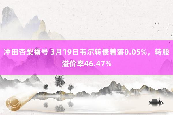 冲田杏梨番号 3月19日韦尔转债着落0.05%，转股溢价率46.47%