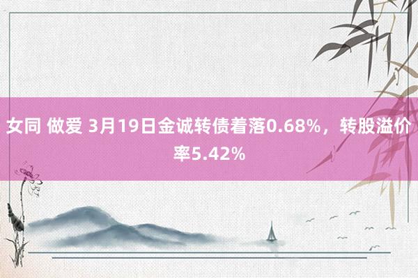 女同 做爱 3月19日金诚转债着落0.68%，转股溢价率5.42%