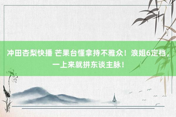 冲田杏梨快播 芒果台懂拿持不雅众！浪姐6定档，一上来就拼东谈主脉！