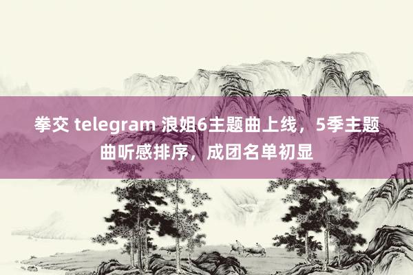 拳交 telegram 浪姐6主题曲上线，5季主题曲听感排序，成团名单初显