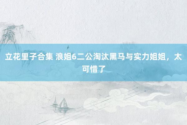 立花里子合集 浪姐6二公淘汰黑马与实力姐姐，太可惜了
