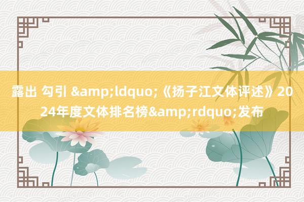 露出 勾引 &ldquo;《扬子江文体评述》2024年度文体排名榜&rdquo;发布