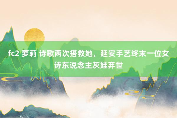fc2 萝莉 诗歌两次搭救她，延安手艺终末一位女诗东说念主灰娃弃世