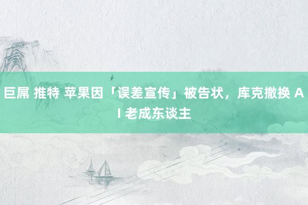 巨屌 推特 苹果因「误差宣传」被告状，库克撤换 AI 老成东谈主
