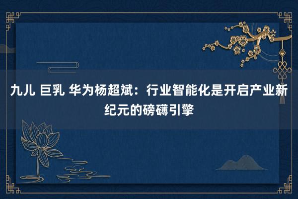 九儿 巨乳 华为杨超斌：行业智能化是开启产业新纪元的磅礴引擎