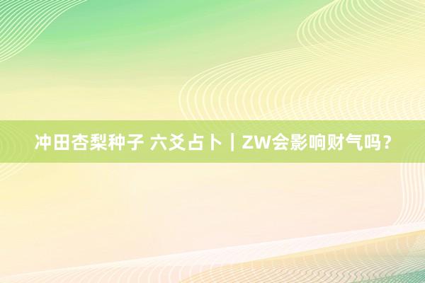 冲田杏梨种子 六爻占卜｜ZW会影响财气吗？