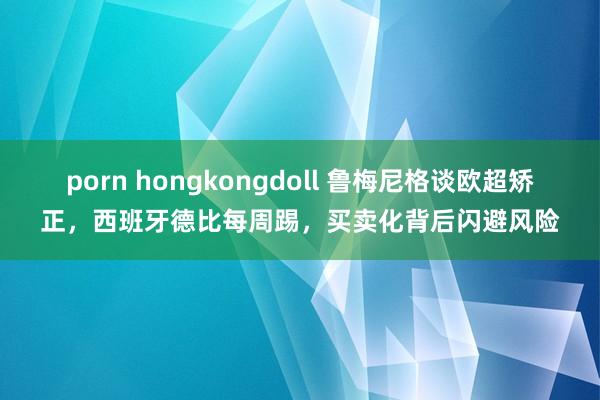 porn hongkongdoll 鲁梅尼格谈欧超矫正，西班牙德比每周踢，买卖化背后闪避风险