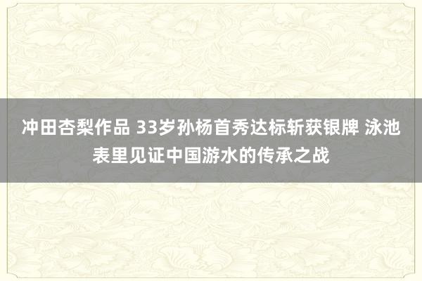 冲田杏梨作品 33岁孙杨首秀达标斩获银牌 泳池表里见证中国游水的传承之战