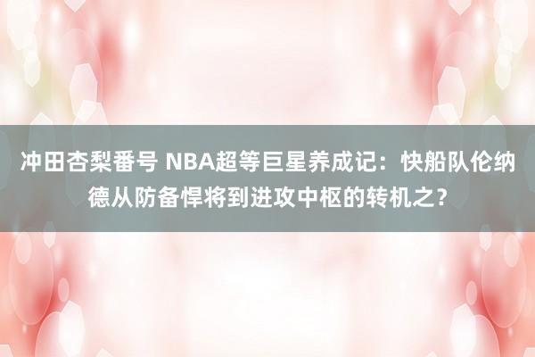 冲田杏梨番号 NBA超等巨星养成记：快船队伦纳德从防备悍将到进攻中枢的转机之？