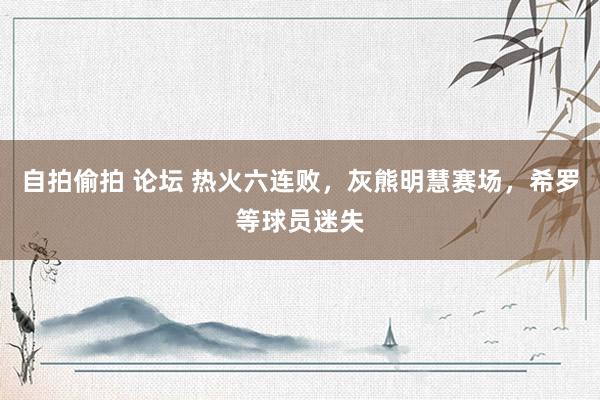 自拍偷拍 论坛 热火六连败，灰熊明慧赛场，希罗等球员迷失