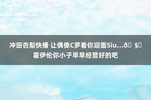 冲田杏梨快播 让偶像C罗看你迎面Siu...🧐霍伊伦你小子早早经营好的吧