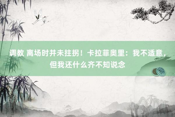 调教 离场时并未拄拐！卡拉菲奥里：我不适意，但我还什么齐不知说念